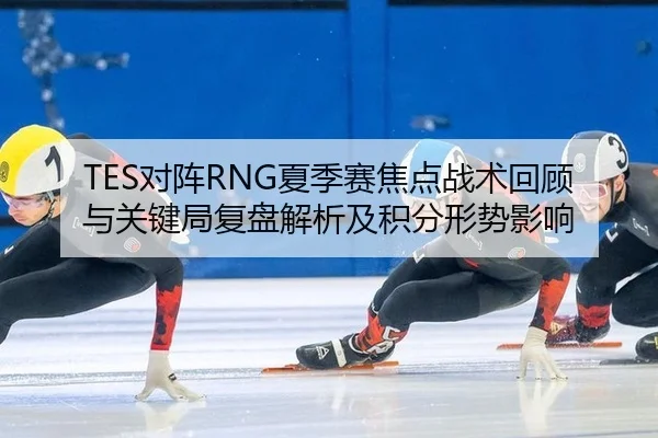 TES对阵RNG夏季赛焦点战术回顾与关键局复盘解析及积分形势影响