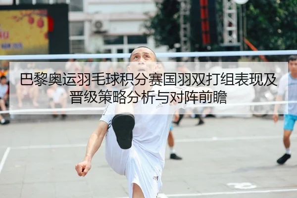 巴黎奥运羽毛球积分赛国羽双打组表现及晋级策略分析与对阵前瞻